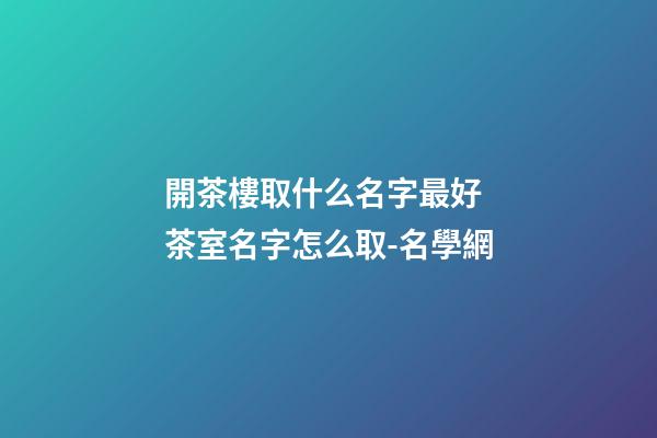 開茶樓取什么名字最好 茶室名字怎么取-名學網-第1張-公司起名-玄機派
